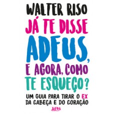 JÁ TE DISSE ADEUS, E AGORA, COMO TE ESQUEÇO?: UM GUIA PARA TIRAR O EX DA CABEÇA E DO CORAÇÃO