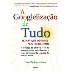 A Googlelização de Tudo: A Ameaça do Controle Total da Informação por Meio da Maior e Mais Bem-Sucedida Empresa do Mundo Virtual