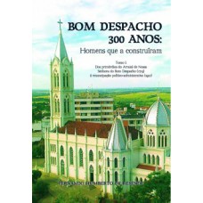 BOM DESPACHO 300 ANOS: HOMENS QUE A CONSTRUÍRAM - TOMO I: DOS PRIMÓRDIOS DO ARRAIAL DE NOSSA SENHORA DO BOM DESPACHO (1715) À EMANCIPAÇÃO POLÍTICO-ADMINISTRATIVA (1912)