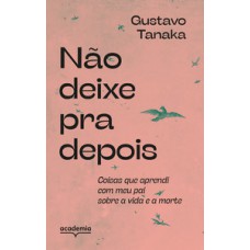 NÃO DEIXE PRA DEPOIS: COISAS QUE APRENDI COM MEU PAI SOBRE A VIDA E A MORTE