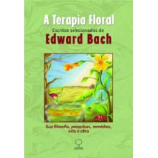 A TERAPIA FLORAL: ESCRITOS SELECIONADOS DE EDWARD BACH - SUA FILOSOFIA, PESQUISAS, REMÉDIOS, VIDA E OBRA